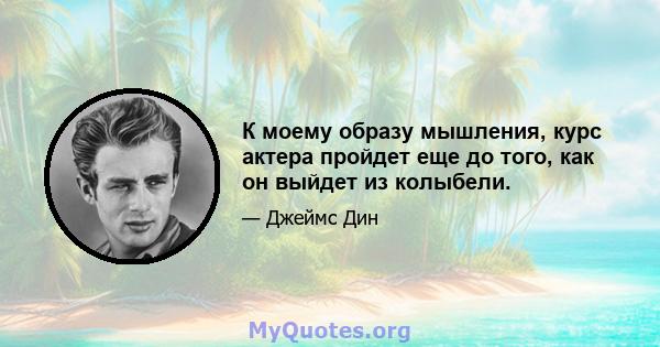 К моему образу мышления, курс актера пройдет еще до того, как он выйдет из колыбели.