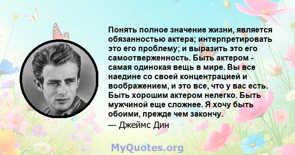 Понять полное значение жизни, является обязанностью актера; интерпретировать это его проблему; и выразить это его самоотверженность. Быть актером - самая одинокая вещь в мире. Вы все наедине со своей концентрацией и