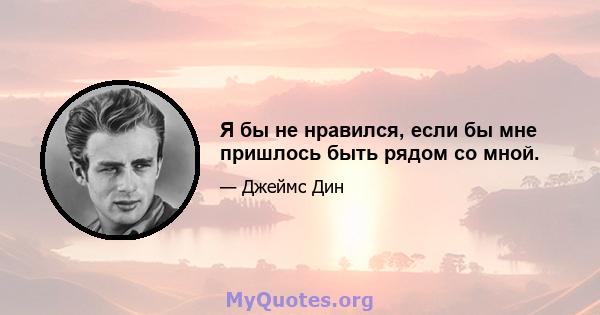 Я бы не нравился, если бы мне пришлось быть рядом со мной.