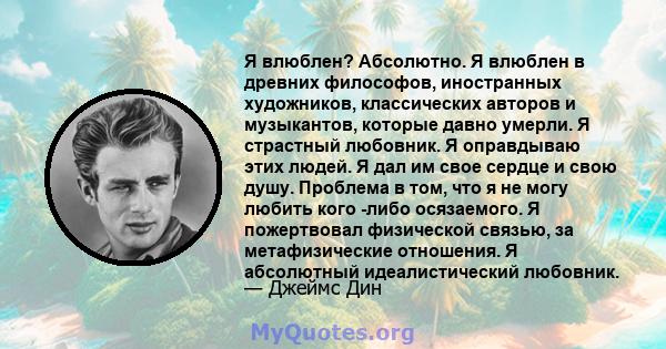 Я влюблен? Абсолютно. Я влюблен в древних философов, иностранных художников, классических авторов и музыкантов, которые давно умерли. Я страстный любовник. Я оправдываю этих людей. Я дал им свое сердце и свою душу.