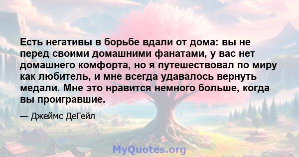 Есть негативы в борьбе вдали от дома: вы не перед своими домашними фанатами, у вас нет домашнего комфорта, но я путешествовал по миру как любитель, и мне всегда удавалось вернуть медали. Мне это нравится немного больше, 