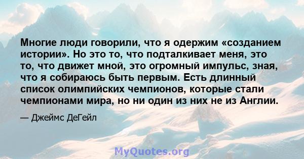 Многие люди говорили, что я одержим «созданием истории». Но это то, что подталкивает меня, это то, что движет мной, это огромный импульс, зная, что я собираюсь быть первым. Есть длинный список олимпийских чемпионов,