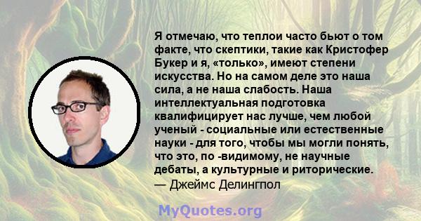 Я отмечаю, что теплои часто бьют о том факте, что скептики, такие как Кристофер Букер и я, «только», имеют степени искусства. Но на самом деле это наша сила, а не наша слабость. Наша интеллектуальная подготовка