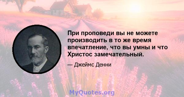 При проповеди вы не можете производить в то же время впечатление, что вы умны и что Христос замечательный.