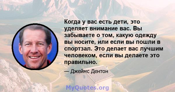 Когда у вас есть дети, это уделяет внимание вас. Вы забываете о том, какую одежду вы носите, или если вы пошли в спортзал. Это делает вас лучшим человеком, если вы делаете это правильно.