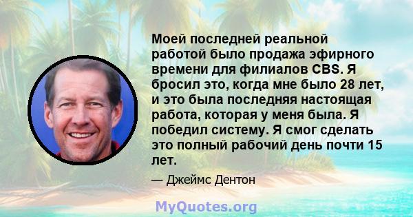 Моей последней реальной работой было продажа эфирного времени для филиалов CBS. Я бросил это, когда мне было 28 лет, и это была последняя настоящая работа, которая у меня была. Я победил систему. Я смог сделать это