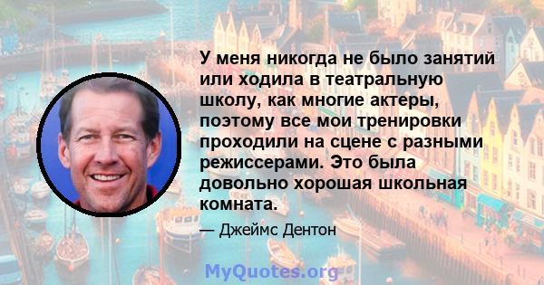 У меня никогда не было занятий или ходила в театральную школу, как многие актеры, поэтому все мои тренировки проходили на сцене с разными режиссерами. Это была довольно хорошая школьная комната.