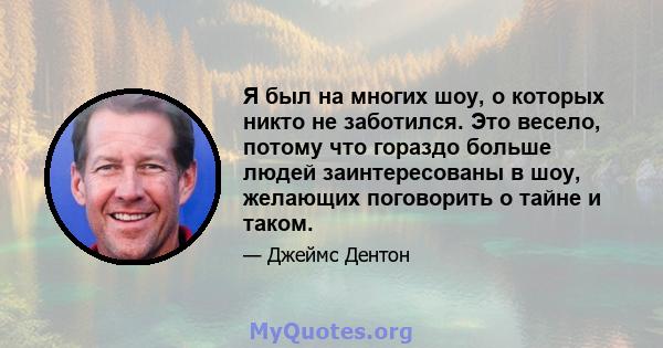 Я был на многих шоу, о которых никто не заботился. Это весело, потому что гораздо больше людей заинтересованы в шоу, желающих поговорить о тайне и таком.