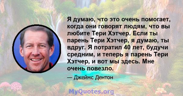 Я думаю, что это очень помогает, когда они говорят людям, что вы любите Тери Хэтчер. Если ты парень Тери Хэтчер, я думаю, ты вдруг. Я потратил 40 лет, будучи средним, и теперь я парень Тери Хэтчер, и вот мы здесь. Мне