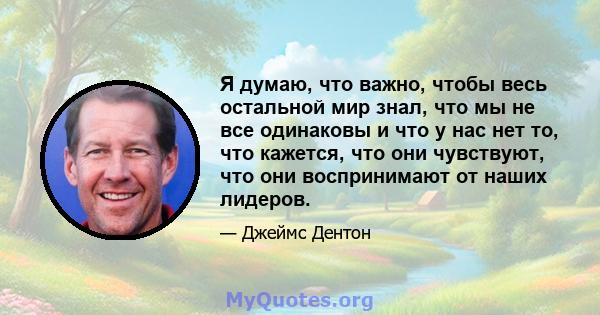 Я думаю, что важно, чтобы весь остальной мир знал, что мы не все одинаковы и что у нас нет то, что кажется, что они чувствуют, что они воспринимают от наших лидеров.