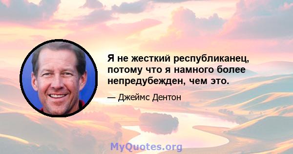 Я не жесткий республиканец, потому что я намного более непредубежден, чем это.