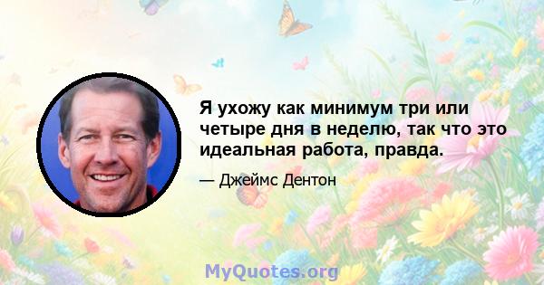 Я ухожу как минимум три или четыре дня в неделю, так что это идеальная работа, правда.