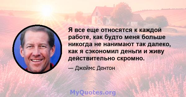 Я все еще относятся к каждой работе, как будто меня больше никогда не нанимают так далеко, как я сэкономил деньги и живу действительно скромно.