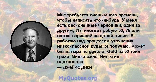 Мне требуется очень много времени, чтобы написать что -нибудь. У меня есть бесконечные черновики, один за другим; И я иногда пробую 50, 75 или сотню вариаций на одной линии. Я работаю над процессом уточнения