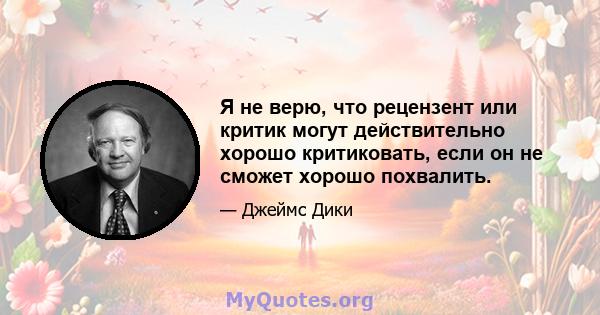 Я не верю, что рецензент или критик могут действительно хорошо критиковать, если он не сможет хорошо похвалить.