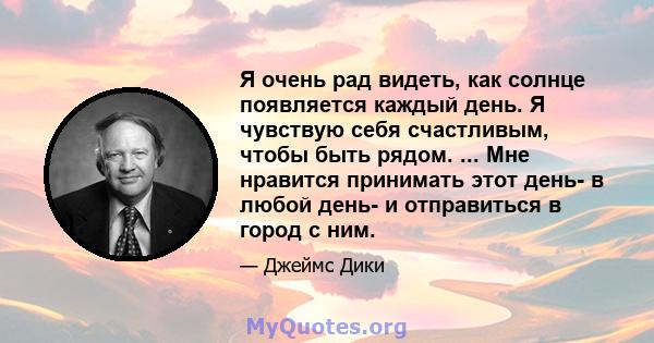 Я очень рад видеть, как солнце появляется каждый день. Я чувствую себя счастливым, чтобы быть рядом. ... Мне нравится принимать этот день- в любой день- и отправиться в город с ним.