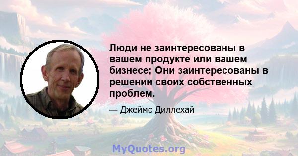 Люди не заинтересованы в вашем продукте или вашем бизнесе; Они заинтересованы в решении своих собственных проблем.