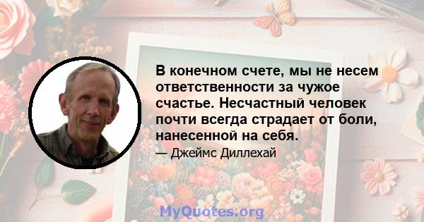 В конечном счете, мы не несем ответственности за чужое счастье. Несчастный человек почти всегда страдает от боли, нанесенной на себя.