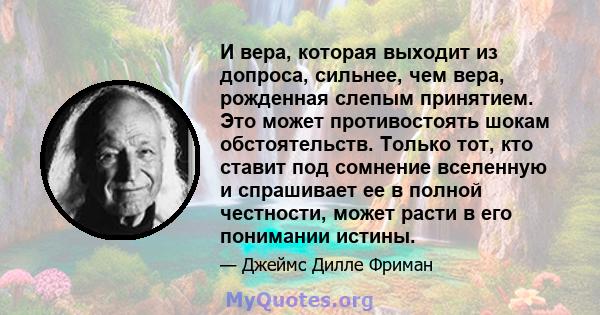 И вера, которая выходит из допроса, сильнее, чем вера, рожденная слепым принятием. Это может противостоять шокам обстоятельств. Только тот, кто ставит под сомнение вселенную и спрашивает ее в полной честности, может