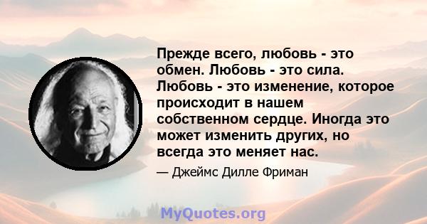 Прежде всего, любовь - это обмен. Любовь - это сила. Любовь - это изменение, которое происходит в нашем собственном сердце. Иногда это может изменить других, но всегда это меняет нас.