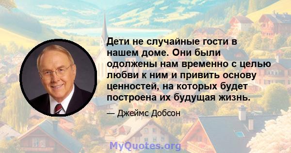 Дети не случайные гости в нашем доме. Они были одолжены нам временно с целью любви к ним и привить основу ценностей, на которых будет построена их будущая жизнь.