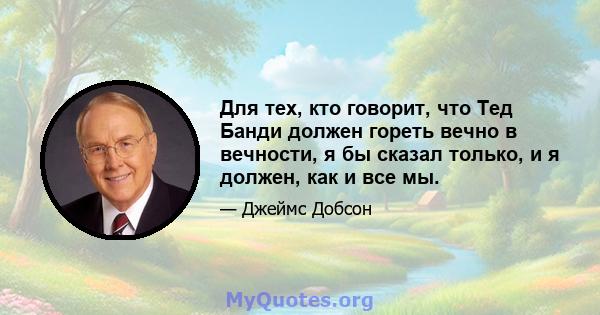 Для тех, кто говорит, что Тед Банди должен гореть вечно в вечности, я бы сказал только, и я должен, как и все мы.