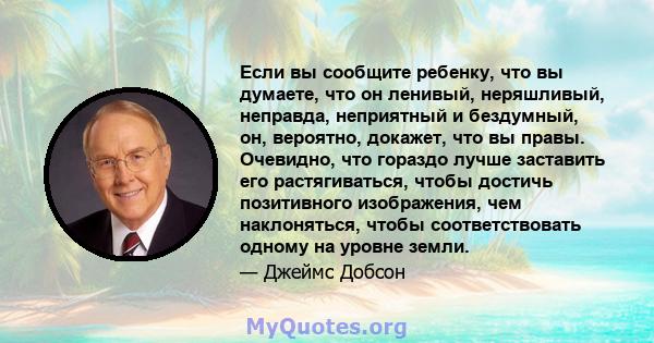 Если вы сообщите ребенку, что вы думаете, что он ленивый, неряшливый, неправда, неприятный и бездумный, он, вероятно, докажет, что вы правы. Очевидно, что гораздо лучше заставить его растягиваться, чтобы достичь