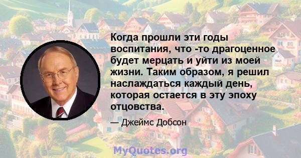 Когда прошли эти годы воспитания, что -то драгоценное будет мерцать и уйти из моей жизни. Таким образом, я решил наслаждаться каждый день, которая остается в эту эпоху отцовства.