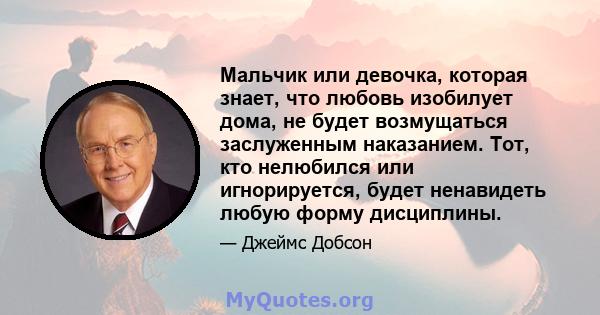 Мальчик или девочка, которая знает, что любовь изобилует дома, не будет возмущаться заслуженным наказанием. Тот, кто нелюбился или игнорируется, будет ненавидеть любую форму дисциплины.