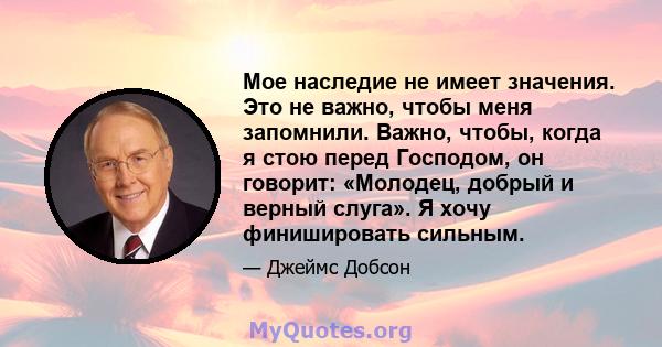 Мое наследие не имеет значения. Это не важно, чтобы меня запомнили. Важно, чтобы, когда я стою перед Господом, он говорит: «Молодец, добрый и верный слуга». Я хочу финишировать сильным.