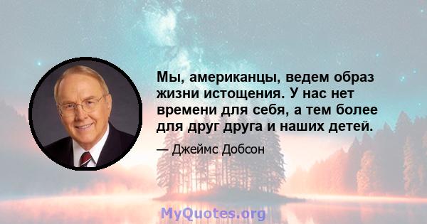 Мы, американцы, ведем образ жизни истощения. У нас нет времени для себя, а тем более для друг друга и наших детей.