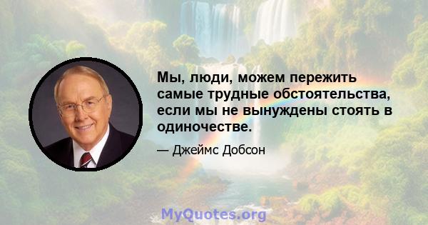 Мы, люди, можем пережить самые трудные обстоятельства, если мы не вынуждены стоять в одиночестве.