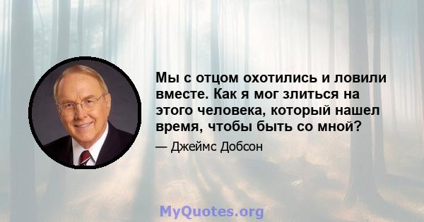 Мы с отцом охотились и ловили вместе. Как я мог злиться на этого человека, который нашел время, чтобы быть со мной?