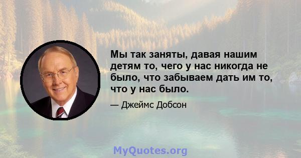 Мы так заняты, давая нашим детям то, чего у нас никогда не было, что забываем дать им то, что у нас было.