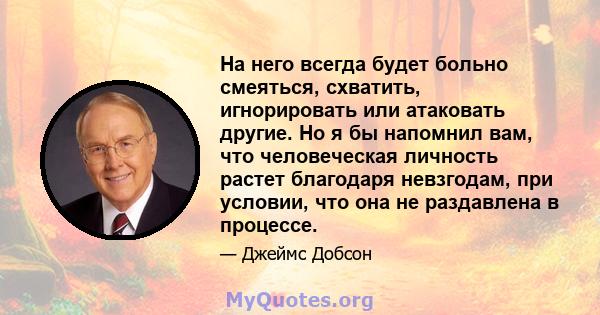 На него всегда будет больно смеяться, схватить, игнорировать или атаковать другие. Но я бы напомнил вам, что человеческая личность растет благодаря невзгодам, при условии, что она не раздавлена ​​в процессе.