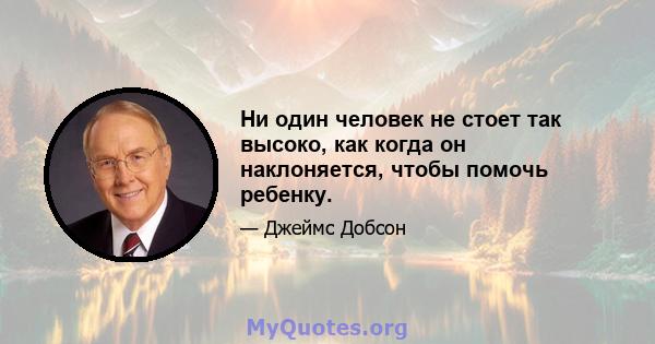 Ни один человек не стоет так высоко, как когда он наклоняется, чтобы помочь ребенку.