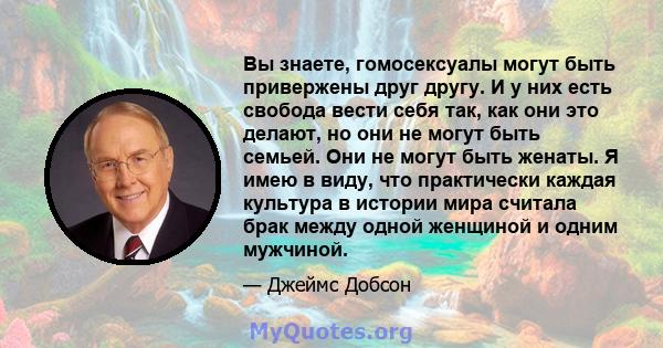 Вы знаете, гомосексуалы могут быть привержены друг другу. И у них есть свобода вести себя так, как они это делают, но они не могут быть семьей. Они не могут быть женаты. Я имею в виду, что практически каждая культура в