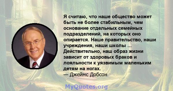 Я считаю, что наше общество может быть не более стабильным, чем основание отдельных семейных подразделений, на которых оно опирается. Наше правительство, наши учреждения, наши школы ... Действительно, наш образ жизни