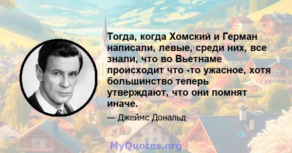 Тогда, когда Хомский и Герман написали, левые, среди них, все знали, что во Вьетнаме происходит что -то ужасное, хотя большинство теперь утверждают, что они помнят иначе.