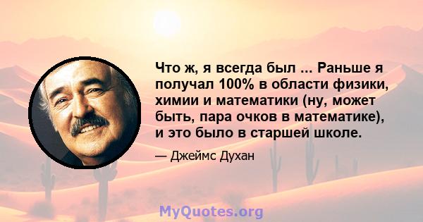 Что ж, я всегда был ... Раньше я получал 100% в области физики, химии и математики (ну, может быть, пара очков в математике), и это было в старшей школе.