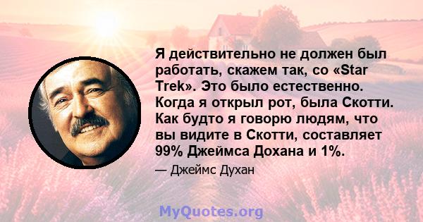 Я действительно не должен был работать, скажем так, со «Star Trek». Это было естественно. Когда я открыл рот, была Скотти. Как будто я говорю людям, что вы видите в Скотти, составляет 99% Джеймса Дохана и 1%.