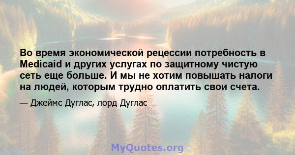 Во время экономической рецессии потребность в Medicaid и других услугах по защитному чистую сеть еще больше. И мы не хотим повышать налоги на людей, которым трудно оплатить свои счета.