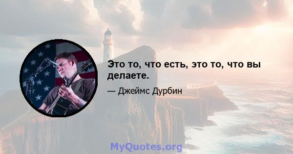 Это то, что есть, это то, что вы делаете.