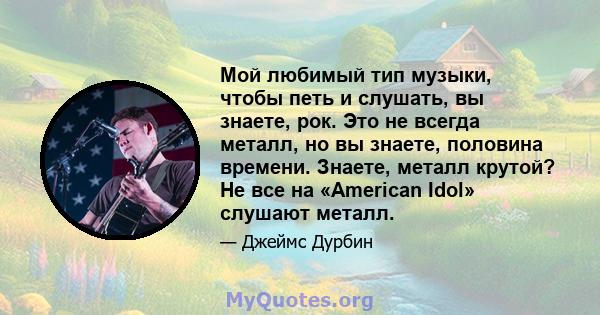 Мой любимый тип музыки, чтобы петь и слушать, вы знаете, рок. Это не всегда металл, но вы знаете, половина времени. Знаете, металл крутой? Не все на «American Idol» слушают металл.