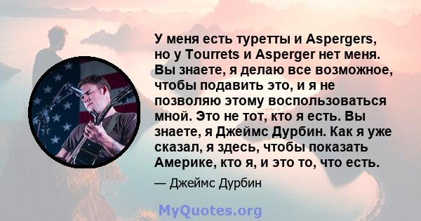 У меня есть туретты и Aspergers, но у Tourrets и Asperger нет меня. Вы знаете, я делаю все возможное, чтобы подавить это, и я не позволяю этому воспользоваться мной. Это не тот, кто я есть. Вы знаете, я Джеймс Дурбин.