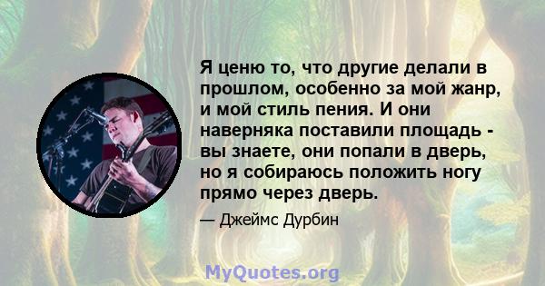 Я ценю то, что другие делали в прошлом, особенно за мой жанр, и мой стиль пения. И они наверняка поставили площадь - вы знаете, они попали в дверь, но я собираюсь положить ногу прямо через дверь.