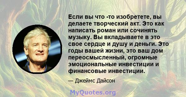 Если вы что -то изобретете, вы делаете творческий акт. Это как написать роман или сочинять музыку. Вы вкладываете в это свое сердце и душу и деньги. Это годы вашей жизни, это ваш дом переосмысленный, огромные