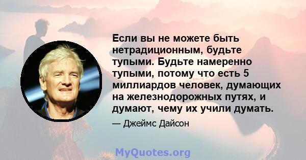 Если вы не можете быть нетрадиционным, будьте тупыми. Будьте намеренно тупыми, потому что есть 5 миллиардов человек, думающих на железнодорожных путях, и думают, чему их учили думать.