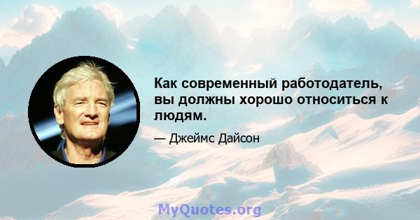 Как современный работодатель, вы должны хорошо относиться к людям.