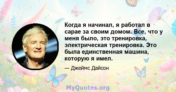 Когда я начинал, я работал в сарае за своим домом. Все, что у меня было, это тренировка, электрическая тренировка. Это была единственная машина, которую я имел.